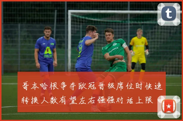 哥本哈根争夺欧冠晋级席位时快速转换人数有望左右强强对话上限