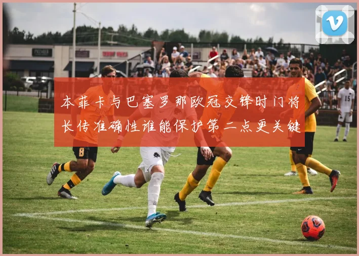 本菲卡与巴塞罗那欧冠交锋时门将长传准确性谁能保护第二点更关键