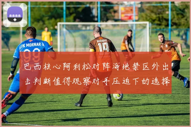 巴西核心阿利松对阵海地禁区外出击判断值得观察对手压迫下的选择