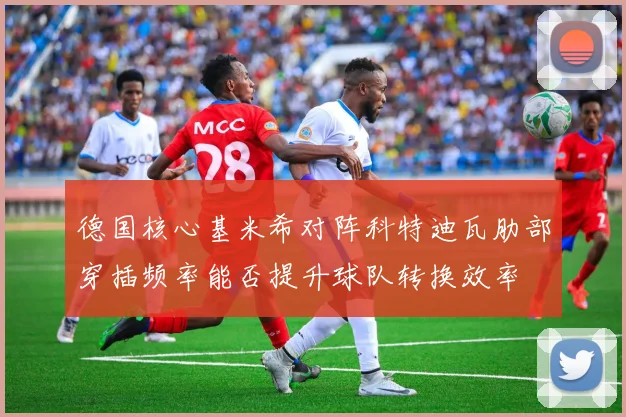 德国核心基米希对阵科特迪瓦肋部穿插频率能否提升球队转换效率