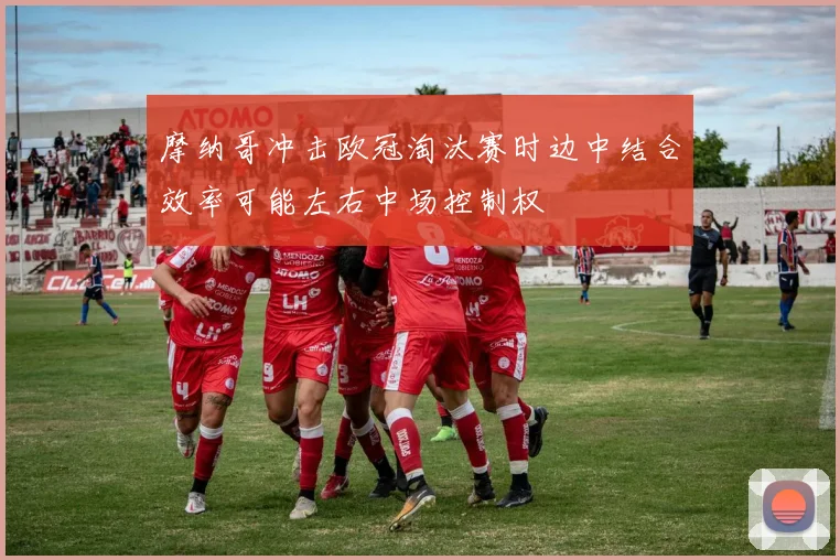 摩纳哥冲击欧冠淘汰赛时边中结合效率可能左右中场控制权