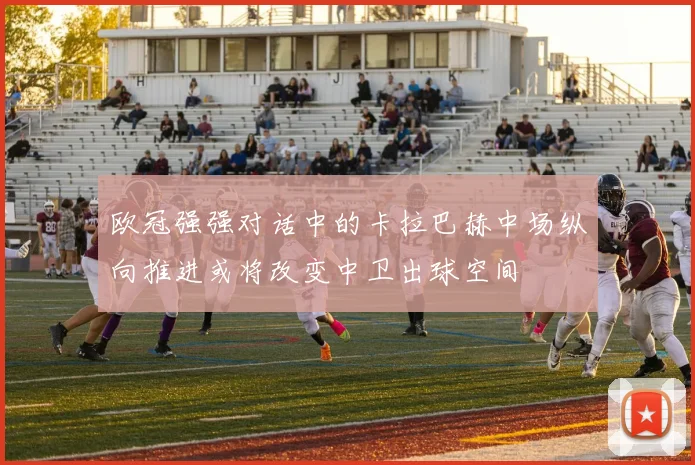 欧冠强强对话中的卡拉巴赫中场纵向推进或将改变中卫出球空间