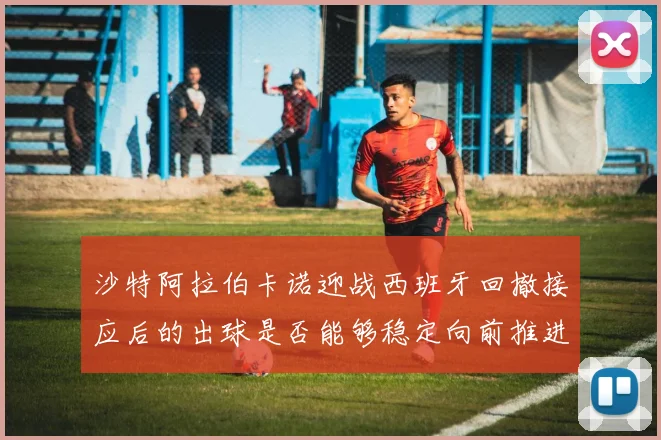 沙特阿拉伯卡诺迎战西班牙回撤接应后的出球是否能够稳定向前推进