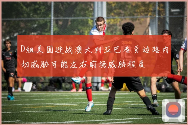 D组美国迎战澳大利亚巴洛贡边路内切威胁可能左右前场威胁程度