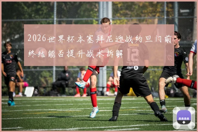 2026世界杯本塞拜尼迎战约旦门前终结能否提升战术拆解